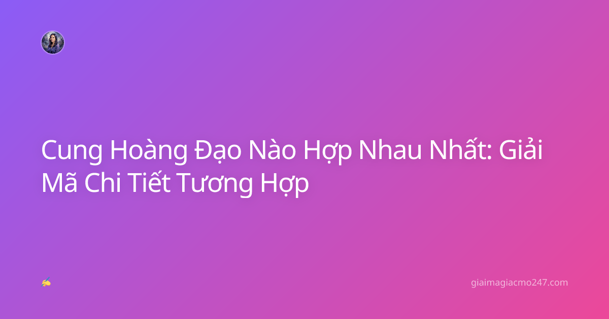Cung Hoàng Đạo Nào Hợp Nhau Nhất: Giải Mã Chi Tiết Tương Hợp
