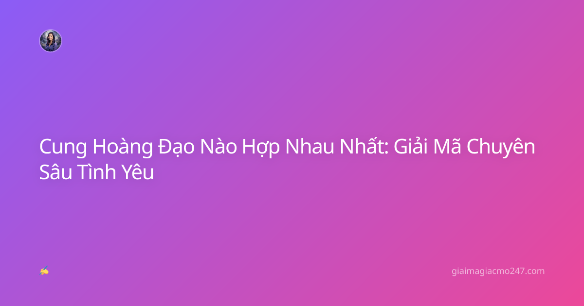 Cung Hoàng Đạo Nào Hợp Nhau Nhất: Giải Mã Chuyên Sâu Tình Yêu