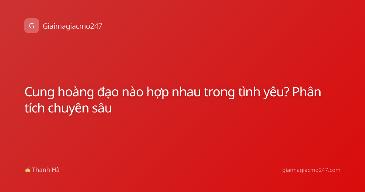 Cung hoàng đạo nào hợp nhau trong tình yêu? Phân tích chuyên sâu