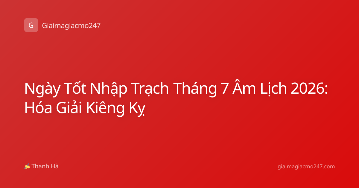 Ngày Tốt Nhập Trạch Tháng 7 Âm Lịch 2026: Hóa Giải Kiêng Kỵ