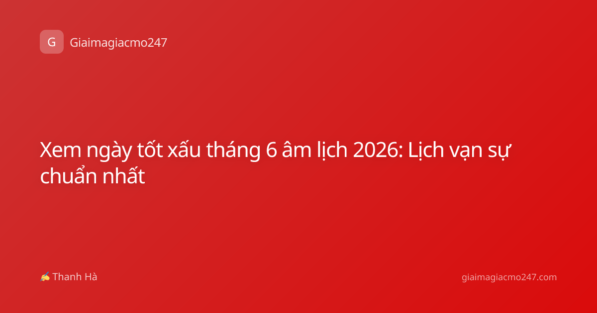 Xem ngày tốt xấu tháng 6 âm lịch 2026: Lịch vạn sự chuẩn nhất